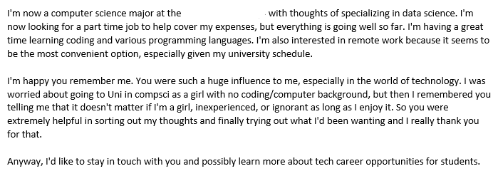email text: I'm now a computer science major at the BLANK with thoughts of specializing in data science. I'm now looking for a part time job to help cover my expenses, but everything is going well so far. I'm having a great time learning coding and various programming languages. I'm also interested in remote work because it seems to be the most convenient option, especially given my university schedule.

I'm happy you remember me. You were such a huge influence to me, especially in the world of technology. I was worried about going to Uni in compsci as a girl with no coding/computer background, but then I remembered you telling me that it doesn't matter if I'm a girl, inexperienced, or ignorant as long as I enjoy it. So you were extremely helpful in sorting out my thoughts and finally trying out what I'd been wanting and I really thank you for that.

Anyway, I'd like to stay in touch with you and possibly learn more about tech career opportunities for students.
